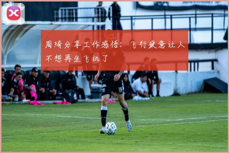 周琦分享工作感悟：飞行疲惫让人不想再坐飞机了