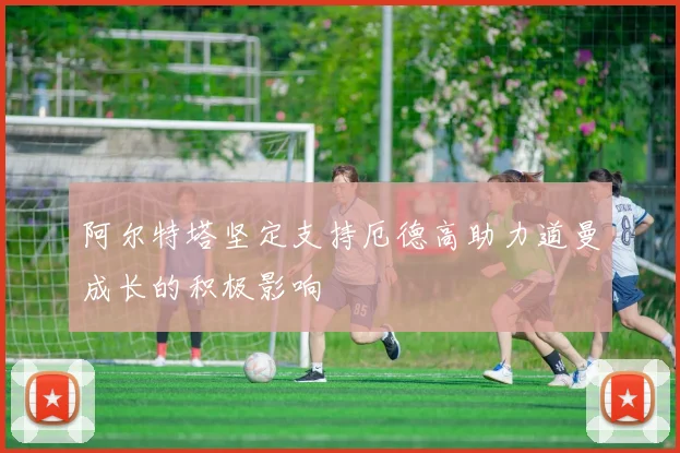 阿尔特塔坚定支持厄德高助力道曼成长的积极影响