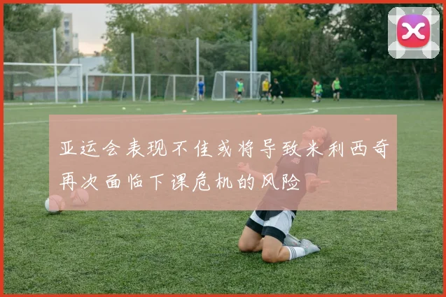 亚运会表现不佳或将导致米利西奇再次面临下课危机的风险