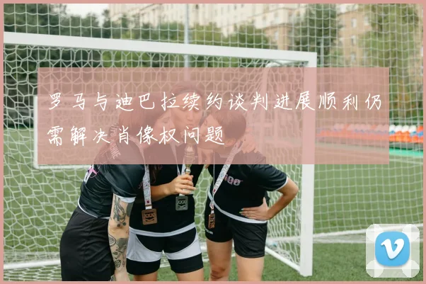 罗马与迪巴拉续约谈判进展顺利仍需解决肖像权问题