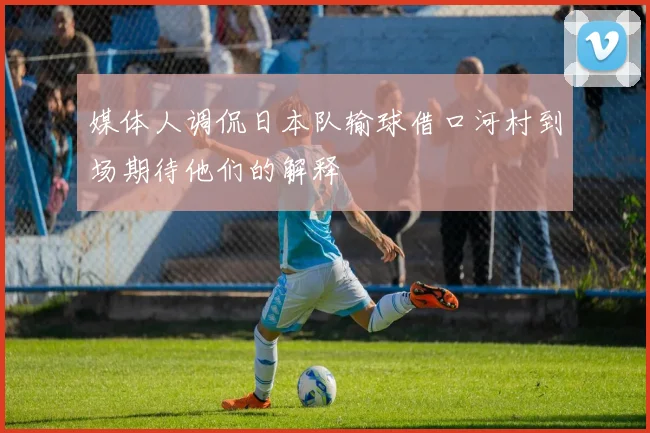 媒体人调侃日本队输球借口河村到场期待他们的解释