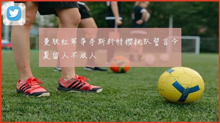 曼联红军争夺斯科特樱桃队誓言今夏留人不放人