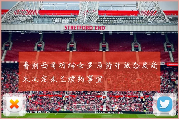 普利西奇对转会罗马持开放态度尚未决定米兰续约事宜