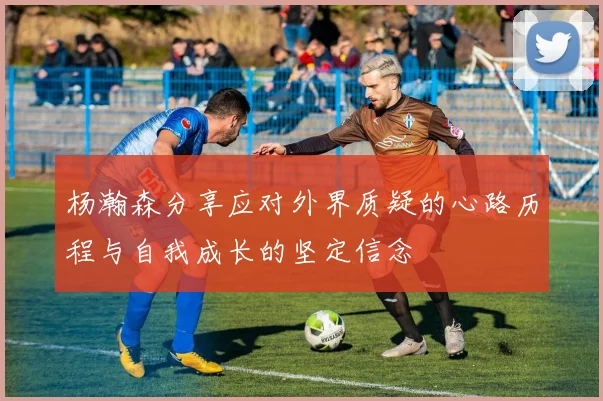 杨瀚森分享应对外界质疑的心路历程与自我成长的坚定信念