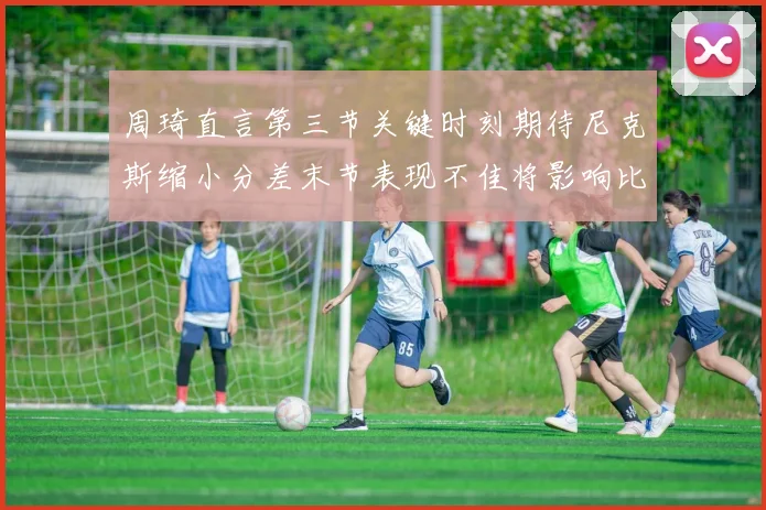 周琦直言第三节关键时刻期待尼克斯缩小分差末节表现不佳将影响比赛结果