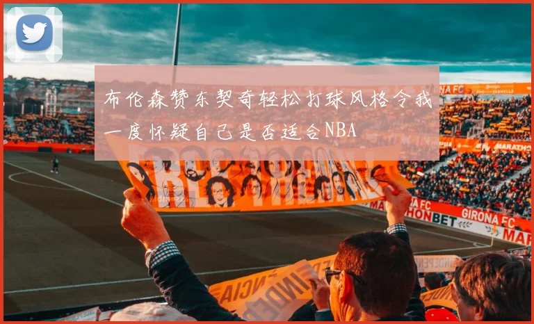 布伦森赞东契奇轻松打球风格令我一度怀疑自己是否适合NBA