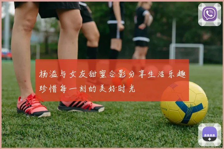 杨溢与女友甜蜜合影分享生活乐趣珍惜每一刻的美好时光