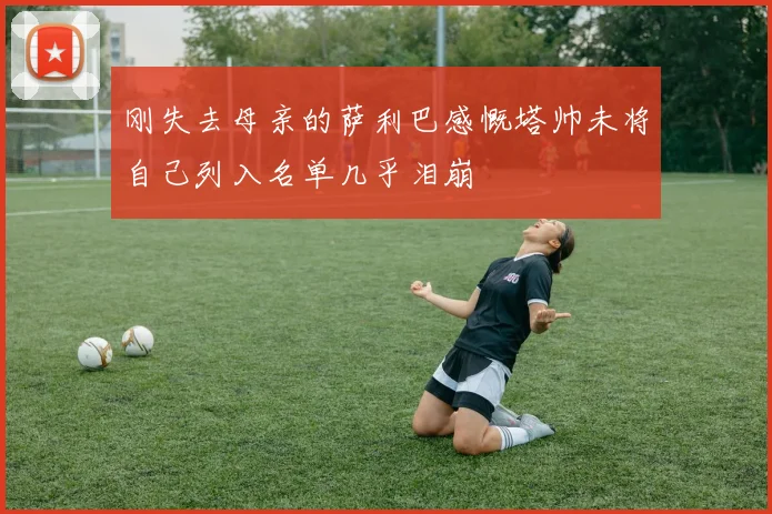 刚失去母亲的萨利巴感慨塔帅未将自己列入名单几乎泪崩