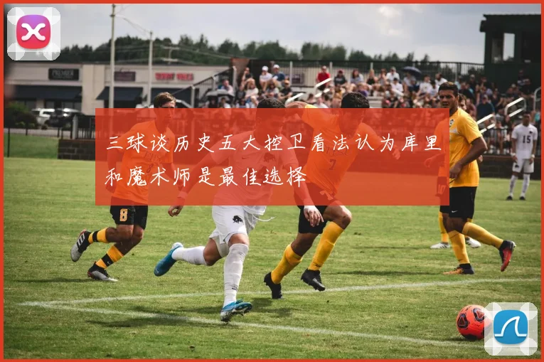 三球谈历史五大控卫看法认为库里和魔术师是最佳选择