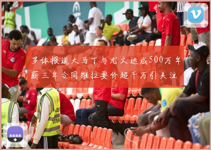 罗体报道大马丁与尤文达成500万年薪三年合同维拉要价超千万引关注