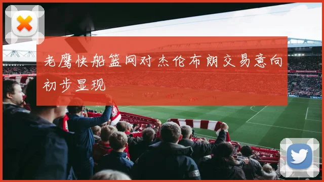 老鹰快船篮网对杰伦布朗交易意向初步显现