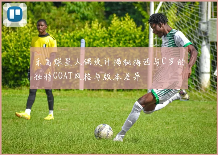 乐高球星人偶设计揭秘梅西与C罗的独特GOAT风格与版本差异