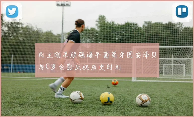 民主刚果顽强逼平葡萄牙图安泽贝与C罗合影庆祝历史时刻