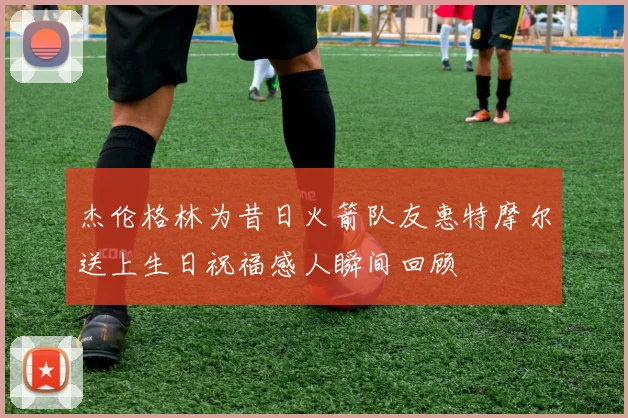 杰伦格林为昔日火箭队友惠特摩尔送上生日祝福感人瞬间回顾